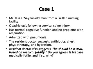 Case 1
• Mr. H is a 24-year-old man from a skilled nursing
facility.
• Quadriplegic following cervical spine injury.
• Has normal cognitive function and no problems with
respiration.
• Admitted with pneumonia.
• The resident doctor suggests antibiotics, chest
physiotherapy, and hydration.
• Resident doctor also suggests "he should be a DNR,
based on medical futility." Do you agree? Is his case
medically futile, and if so, why?
 