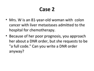 Case 2
• Mrs. W is an 81-year-old woman with colon
cancer with liver metastases admitted to the
hospital for chemotherapy.
• Because of her poor prognosis, you approach
her about a DNR order, but she requests to be
"a full code." Can you write a DNR order
anyway?
 