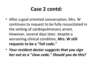 Case 2 contd:
• After a goal oriented conversation, Mrs. W
continues to request to be fully resuscitated in
the setting of cardiopulmonary arrest.
However, several days later, despite a
worsening clinical condition, Mrs. W still
requests to be a "full code."
• Your resident doctor suggests that you sign
her out as a "slow code." Should you do this?
 