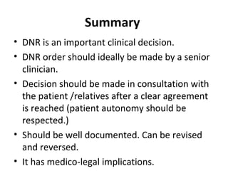 Summary
• DNR is an important clinical decision.
• DNR order should ideally be made by a senior
clinician.
• Decision should be made in consultation with
the patient /relatives after a clear agreement
is reached (patient autonomy should be
respected.)
• Should be well documented. Can be revised
and reversed.
• It has medico-legal implications.
 