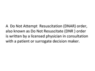 A Do Not Attempt Resuscitation (DNAR) order,
also known as Do Not Resuscitate (DNR ) order
is written by a licensed physician in consultation
with a patient or surrogate decision maker.
 