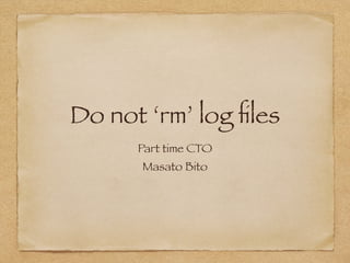 Do not ‘rm’ log files 
Part time CTO 
Masato Bito 
 