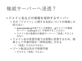 権威サーバーへ浸透？
• ドメイン名などの情報を保持するサーバー
• その「ドメイン」に関する名前についての情報しか
知らない
• www.example.jpのIPアドレス情報を、jpドメインの権威
サーバー（a.dns.jpなど）が保持することはない
• ドメイン名の委譲元の権威サーバーへ「浸透」すること
はない
• ドメイン名の変更作業では実際に変更するため、結
果として作業内容が「即時反映」される
• 「浸透」するわけではない
• ゾーン転送は自分で制御可能
• そもそも「浸透」でもない
 