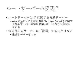 ルートサーバーへ浸透？
• ルートサーバーは “.” に関する権威サーバー
• com や jpドメインなど TLD (Top Level Domain) に関す
る権威サーバーの情報 (NSレコード) などを保持し
ている
• つまりこのサーバーに「浸透」することはない
• 権威サーバーなので
 