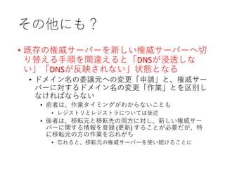 その他にも？
• 既存の権威サーバーを新しい権威サーバーへ切
り替える手順を間違えると「DNSが浸透しな
い」「DNSが反映されない」状態となる
• ドメイン名の委譲元への変更「申請」と、権威サー
バーに対するドメイン名の変更「作業」とを区別し
なければならない
• 前者は、作業タイミングがわからないことも
• レジストリとレジストラについては後述
• 後者は、移転元と移転先の両方に対し、新しい権威サー
バーに関する情報を登録 (更新) することが必要だが、特
に移転元の方の作業を忘れがち
• 忘れると、移転元の権威サーバーを使い続けることに
 