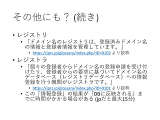 その他にも？ (続き)
• レジストリ
• 「ドメイン名のレジストリは、登録済みドメイン名
の情報と登録者情報を管理しています。」
• https://jprs.jp/glossary/index.php?ID=0102 より抜粋
• レジストラ
• 「個々の登録者からドメイン名の登録申請を受け付
けたり、登録者からの要求に基づいてドメイン名の
データベース（レジストリデータベース）への情報
登録を行う機関がレジストラです。」
• https://jprs.jp/glossary/index.php?ID=0101 より抜粋
• この「情報登録」の結果が「DBに反映される」ま
でに時間がかかる場合がある (jpだと最大15分)
 