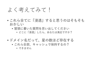 よく考えてみて！
• これら全てに「浸透」すると思うのはそもそも
おかしい
• 冒頭に書いた質問を思い出してください
• どこに「浸透」したら、あなたは満足ですか？
• ドメイン名だって、星の数ほど存在する
• これら全部、キャッシュで保持するの？
• できません
 