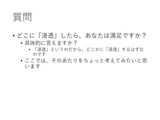 質問
• どこに「浸透」したら、あなたは満足ですか？
• 具体的に言えますか？
• 「浸透」というのだから、どこかに「浸透」するはずな
のです
• ここでは、そのあたりをちょっと考えてみたいと思
います
 