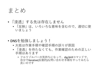 まとめ
• 「浸透」する先は存在しません
• 「反映」は、いろいろな意味を含むので、適切に使
いましょう
• DNSを勉強しましょう！
• 大抵は作業手順や確認手順の誤りが原因
• 「浸透」を待たなくても、作業確認のための正しい
手順はあります
• フルリゾルバーの気持ちになって、dig/drillコマンドで、
自分でIterative(反復的)な問い合わせ手順をやってみたら
良いのです
 