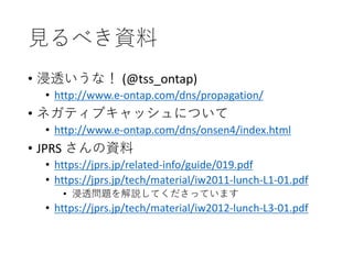 見るべき資料
• 浸透いうな！ (@tss_ontap)
• http://www.e-ontap.com/dns/propagation/
• ネガティブキャッシュについて
• http://www.e-ontap.com/dns/onsen4/index.html
• JPRS さんの資料
• https://jprs.jp/related-info/guide/019.pdf
• https://jprs.jp/tech/material/iw2011-lunch-L1-01.pdf
• 浸透問題を解説してくださっています
• https://jprs.jp/tech/material/iw2012-lunch-L3-01.pdf
 