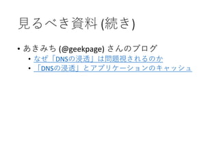 見るべき資料 (続き)
• あきみち (@geekpage) さんのブログ
• なぜ「DNSの浸透」は問題視されるのか
• 「DNSの浸透」とアプリケーションのキャッシュ
 