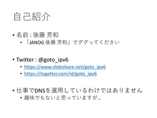 自己紹介
• 名前 : 後藤 芳和
• 「JANOG 後藤 芳和」でググってください
• Twitter : @goto_ipv6
• https://www.slideshare.net/goto_ipv6
• https://togetter.com/id/goto_ipv6
• 仕事でDNSを運用しているわけではありません
• 趣味でもないと思っていますが…
 