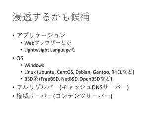 浸透するかも候補
• アプリケーション
• Webブラウザーとか
• Lightweight Languageも
• OS
• Windows
• Linux (Ubuntu, CentOS, Debian, Gentoo, RHELなど)
• BSD系 (FreeBSD, NetBSD, OpenBSDなど)
• フルリゾルバー(キャッシュDNSサーバー)
• 権威サーバー(コンテンツサーバー)
 