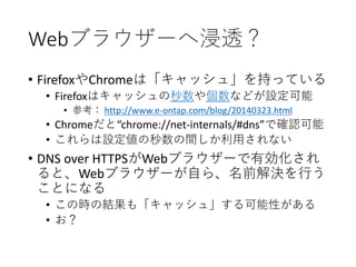 Webブラウザーへ浸透？
• FirefoxやChromeは「キャッシュ」を持っている
• Firefoxはキャッシュの秒数や個数などが設定可能
• 参考： http://www.e-ontap.com/blog/20140323.html
• Chromeだと“chrome://net-internals/#dns”で確認可能
• これらは設定値の秒数の間しか利用されない
• DNS over HTTPSがWebブラウザーで有効化され
ると、Webブラウザーが自ら、名前解決を行う
ことになる
• この時の結果も「キャッシュ」する可能性がある
• お？
 