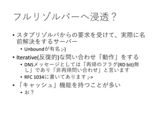 フルリゾルバーへ浸透？
• スタブリゾルバからの要求を受けて、実際に名
前解決をするサーバー
• Unboundが有名 ;-)
• Iterative(反復的)な問い合わせ「動作」をする
• DNSメッセージとしては「再帰のフラグ(RD bit)無
し」であり「非再帰問い合わせ」と言います
• RFC 1034に書いてあります ;->
• 「キャッシュ」機能を持つことが多い
• お？
 