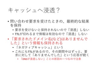 キャッシュへ浸透？
• 問い合わせ要求を受けたときの、最終的な結果
を保持
• 要求を受けないと保持されないので「浸透」しない
• TTLが切れるまで情報は有効なので「浸透」しない
• 「要求されたドメイン名(など)はありませんで
した」という情報も保持される
• 「ネガティブキャッシュ」という
• これにもTTLがあるので、その期間中はずっと、要
求に対して「ありませんでした」という応答が続く
• 「DNSが浸透しない」ことの原因の一つなので注意
 