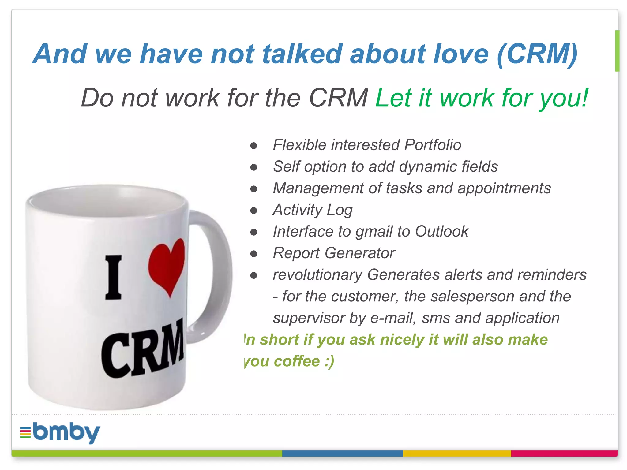 And we have not talked about love (CRM) 
Do not work for the CRM Let it work for you! 
● Flexible interested Portfolio 
● Self option to add dynamic fields 
● Management of tasks and appointments 
● Activity Log 
● Interface to gmail to Outlook 
● Report Generator 
● revolutionary Generates alerts and reminders 
- for the customer, the salesperson and the 
supervisor by e-mail, sms and application 
In short if you ask nicely it will also make 
you coffee :) 
 