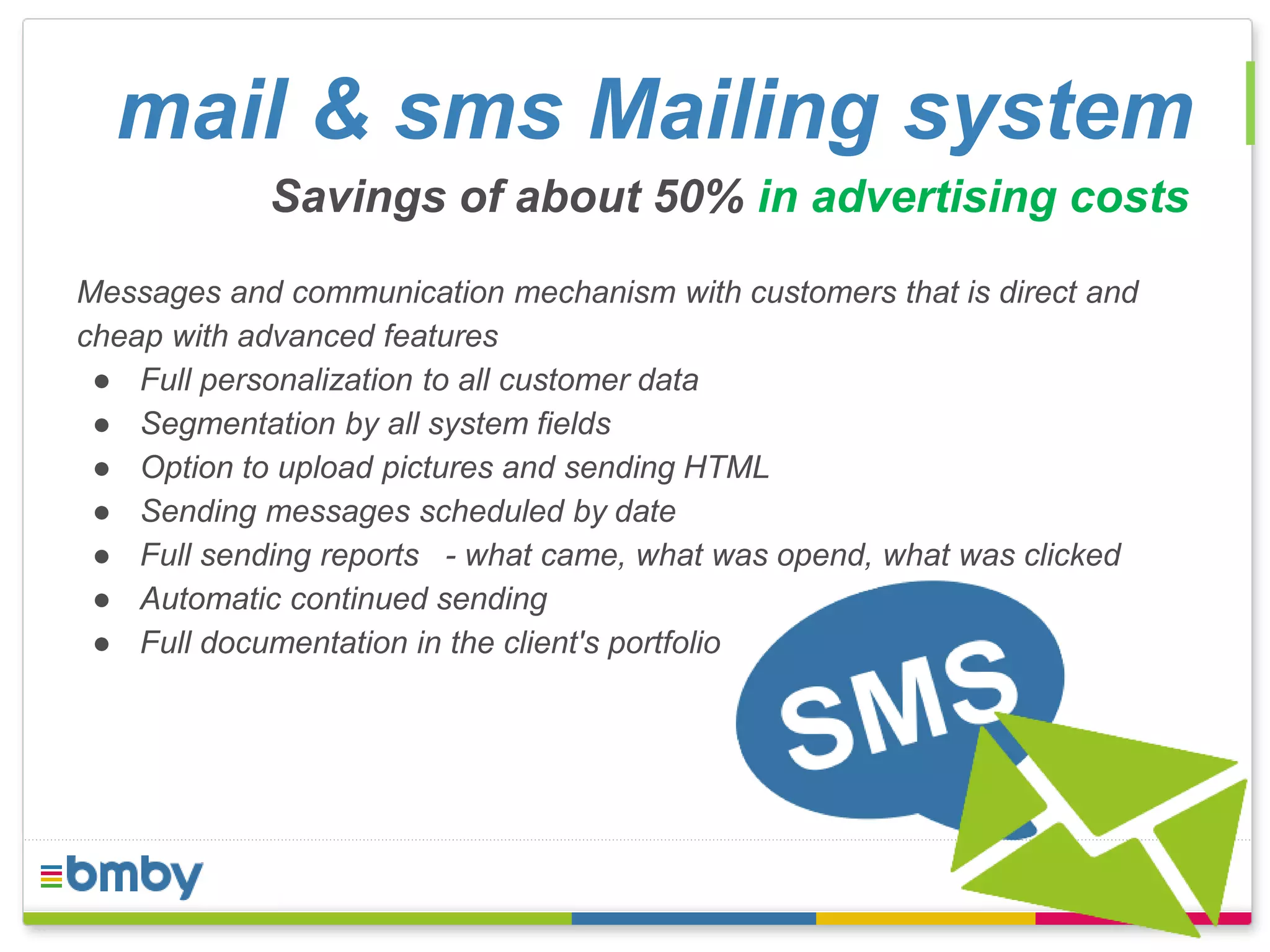 mail & sms Mailing system 
Savings of about 50% in advertising costs 
Messages and communication mechanism with customers that is direct and 
cheap with advanced features 
● Full personalization to all customer data 
● Segmentation by all system fields 
● Option to upload pictures and sending HTML 
● Sending messages scheduled by date 
● Full sending reports - what came, what was opend, what was clicked 
● Automatic continued sending 
● Full documentation in the client's portfolio 
 