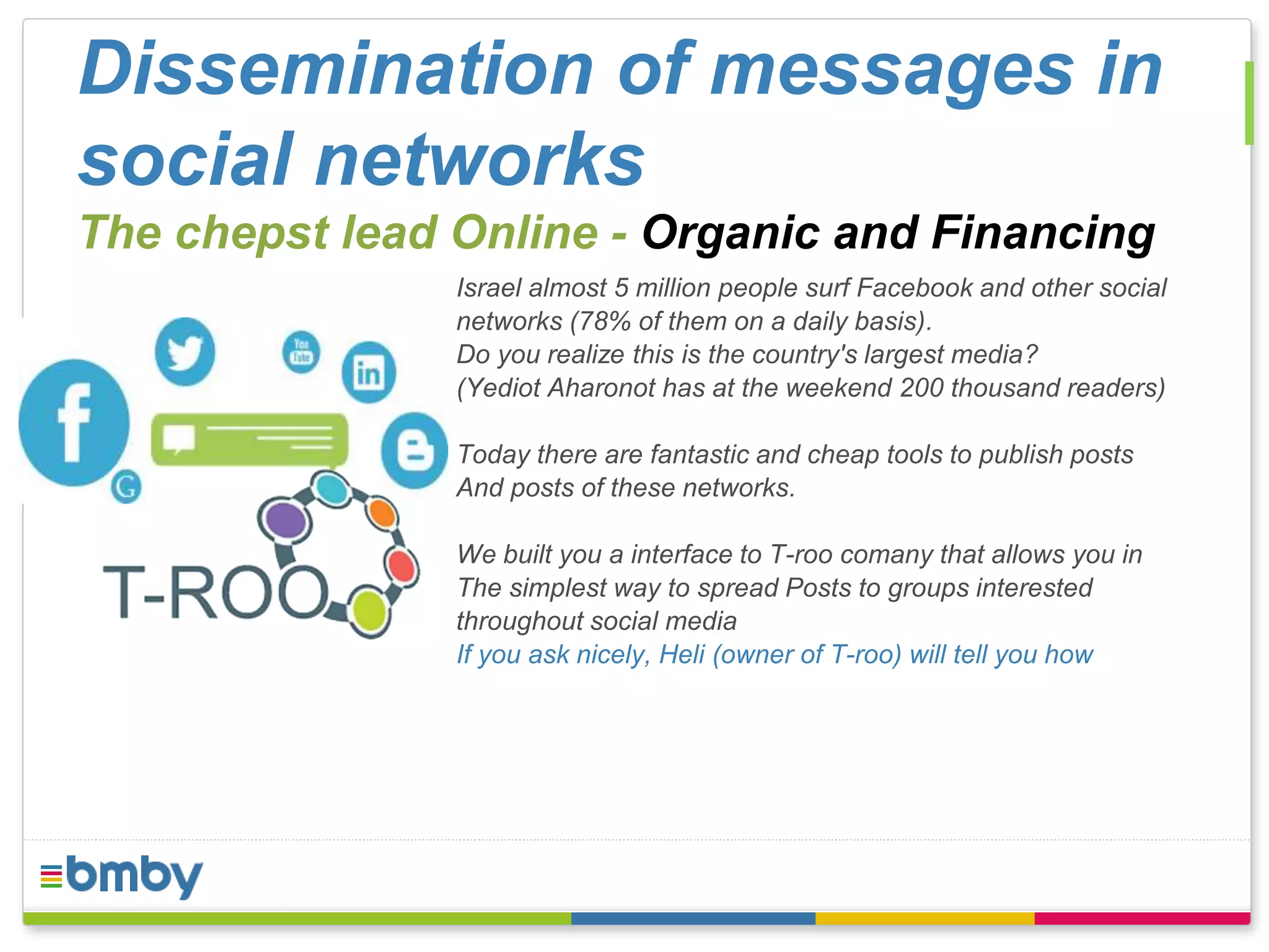 Dissemination of messages in 
social networks 
The chepst lead Online - Organic and Financing 
Israel almost 5 million people surf Facebook and other social 
networks (78% of them on a daily basis). 
Do you realize this is the country's largest media? 
(Yediot Aharonot has at the weekend 200 thousand readers) 
Today there are fantastic and cheap tools to publish posts 
And posts of these networks. 
We built you a interface to T-roo comany that allows you in 
The simplest way to spread Posts to groups interested 
throughout social media 
If you ask nicely, Heli (owner of T-roo) will tell you how 
 