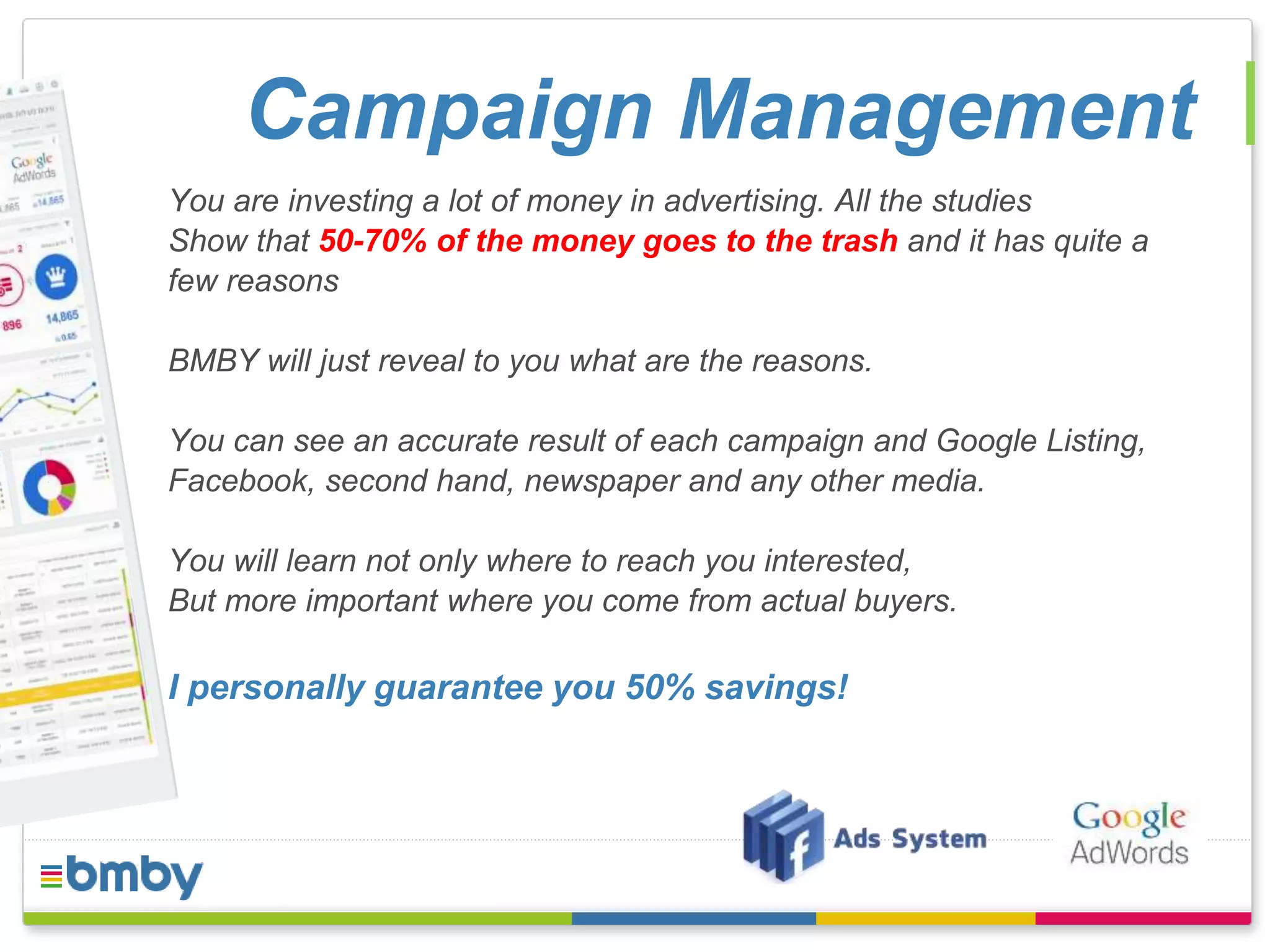 Campaign Management 
You are investing a lot of money in advertising. All the studies 
Show that 50-70% of the money goes to the trash and it has quite a 
few reasons 
BMBY will just reveal to you what are the reasons. 
You can see an accurate result of each campaign and Google Listing, 
Facebook, second hand, newspaper and any other media. 
You will learn not only where to reach you interested, 
But more important where you come from actual buyers. 
I personally guarantee you 50% savings! 
 