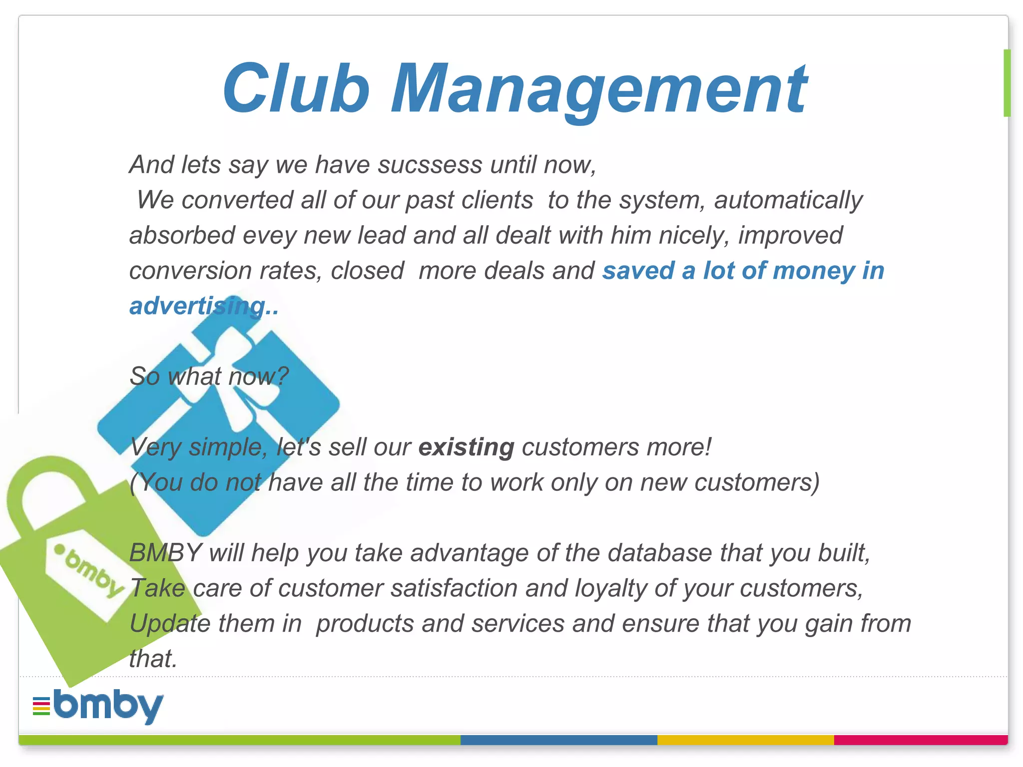 Club Management 
And lets say we have sucssess until now, 
We converted all of our past clients to the system, automatically 
absorbed evey new lead and all dealt with him nicely, improved 
conversion rates, closed more deals and saved a lot of money in 
advertising.. 
So what now? 
Very simple, let's sell our existing customers more! 
(You do not have all the time to work only on new customers) 
BMBY will help you take advantage of the database that you built, 
Take care of customer satisfaction and loyalty of your customers, 
Update them in products and services and ensure that you gain from 
that. 
 
