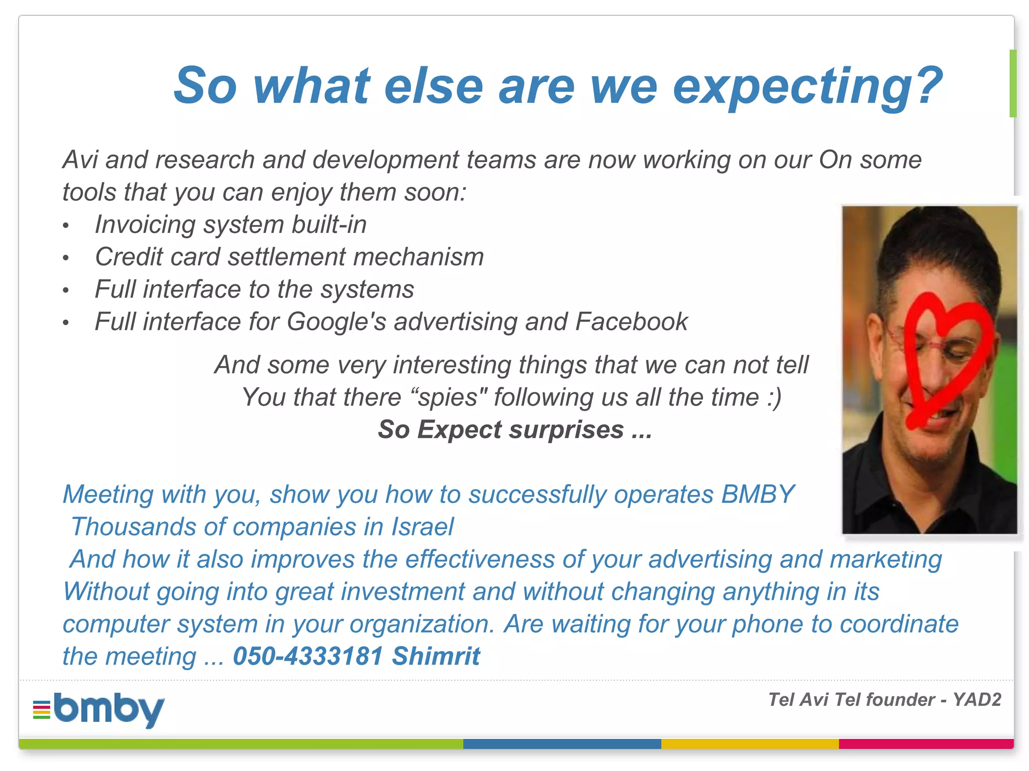 So what else are we expecting? 
Avi and research and development teams are now working on our On some 
tools that you can enjoy them soon: 
• Invoicing system built-in 
• Credit card settlement mechanism 
• Full interface to the systems 
• Full interface for Google's advertising and Facebook 
And some very interesting things that we can not tell 
You that there “spies" following us all the time :) 
So Expect surprises ... 
Meeting with you, show you how to successfully operates BMBY 
Thousands of companies in Israel 
And how it also improves the effectiveness of your advertising and marketing 
Without going into great investment and without changing anything in its 
computer system in your organization. Are waiting for your phone to coordinate 
the meeting ... 050-4333181 Shimrit 
Tel Avi Tel founder - YAD2 
