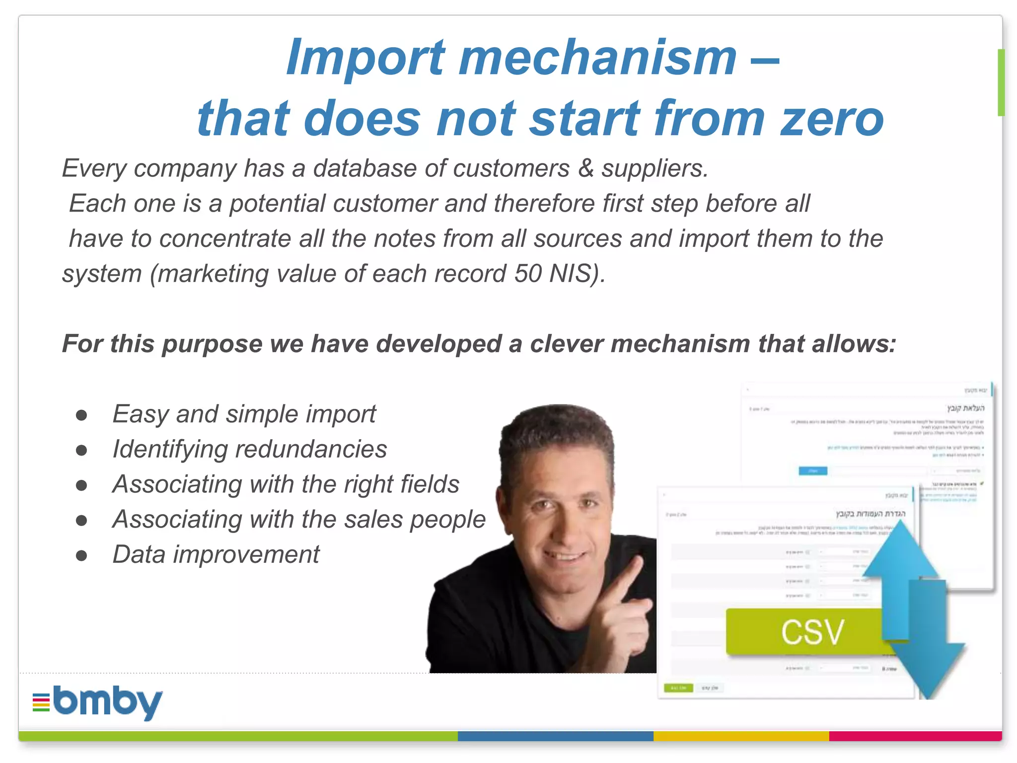 Import mechanism – 
that does not start from zero 
Every company has a database of customers & suppliers. 
Each one is a potential customer and therefore first step before all 
have to concentrate all the notes from all sources and import them to the 
system (marketing value of each record 50 NIS). 
For this purpose we have developed a clever mechanism that allows: 
● Easy and simple import 
● Identifying redundancies 
● Associating with the right fields 
● Associating with the sales people 
● Data improvement 
 