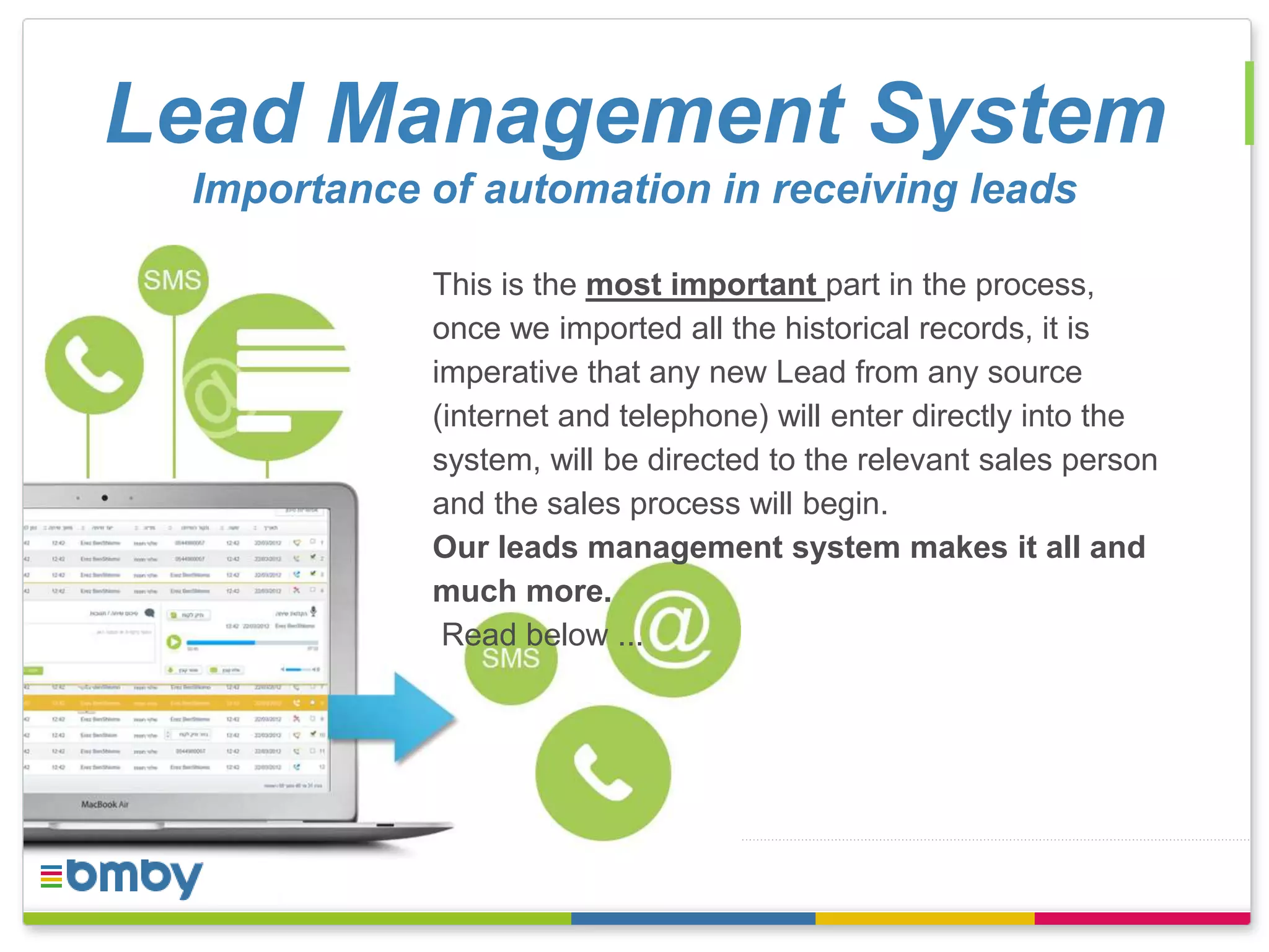 Lead Management System 
Importance of automation in receiving leads 
This is the most important part in the process, 
once we imported all the historical records, it is 
imperative that any new Lead from any source 
(internet and telephone) will enter directly into the 
system, will be directed to the relevant sales person 
and the sales process will begin. 
Our leads management system makes it all and 
much more. 
Read below ... 
 