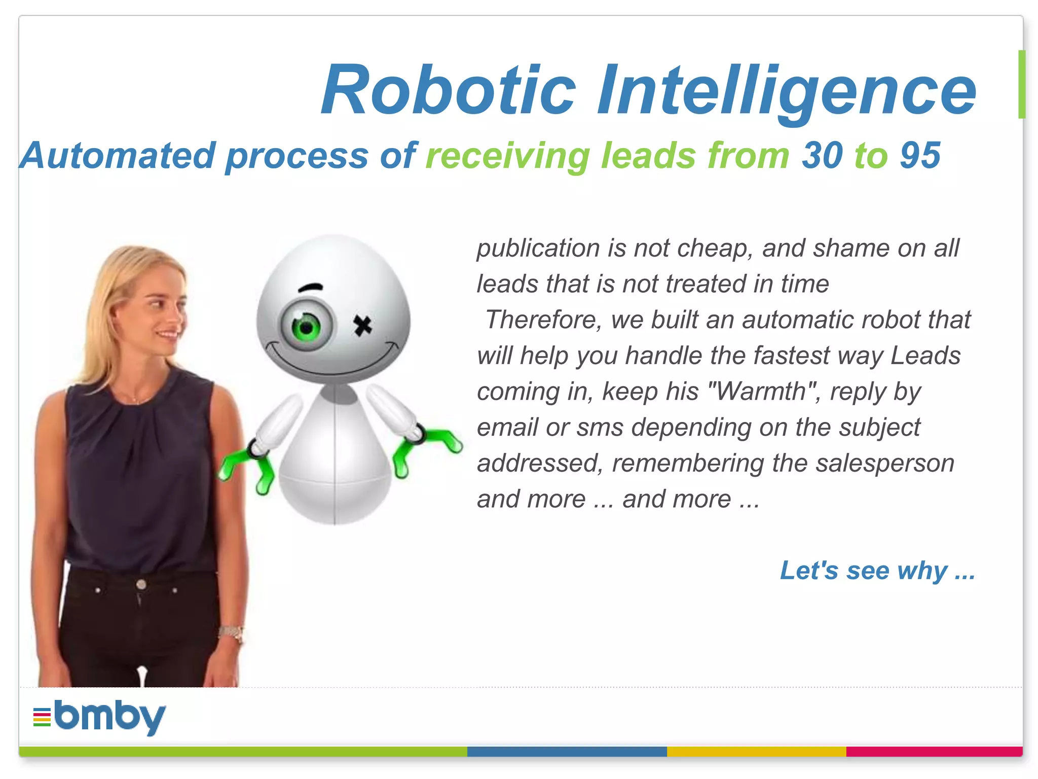 Robotic Intelligence 
Automated process of receiving leads from 30 to 95 
publication is not cheap, and shame on all 
leads that is not treated in time 
Therefore, we built an automatic robot that 
will help you handle the fastest way Leads 
coming in, keep his "Warmth", reply by 
email or sms depending on the subject 
addressed, remembering the salesperson 
and more ... and more ... 
Let's see why ... 
 