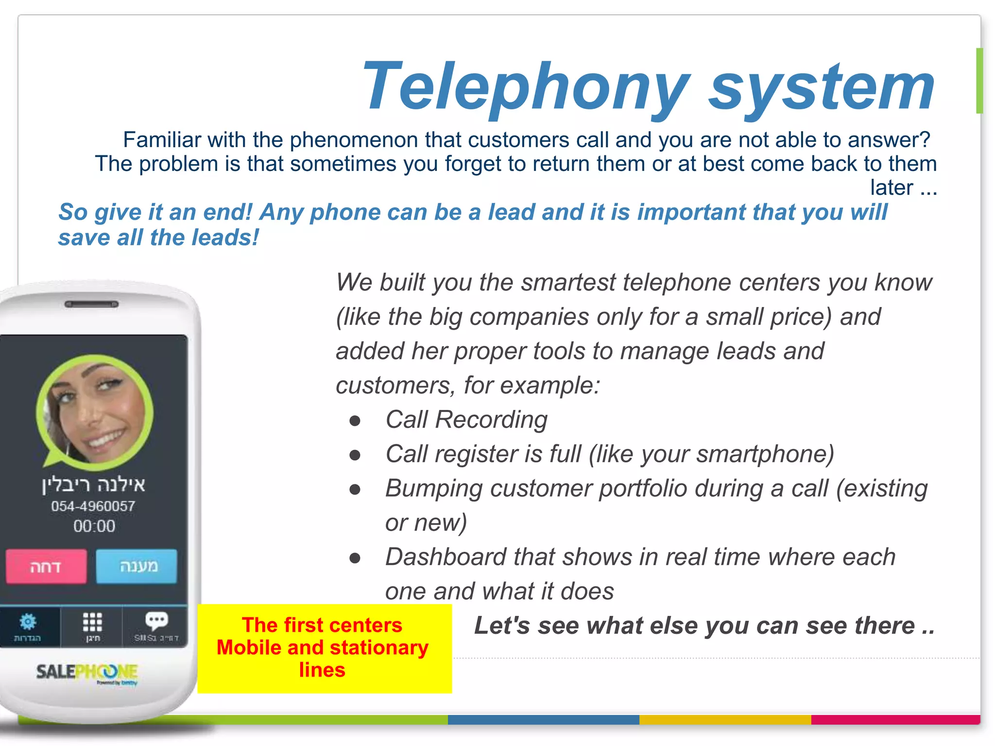Telephony system 
Familiar with the phenomenon that customers call and you are not able to answer? 
The problem is that sometimes you forget to return them or at best come back to them 
later ... 
So give it an end! Any phone can be a lead and it is important that you will 
save all the leads! 
We built you the smartest telephone centers you know 
(like the big companies only for a small price) and 
added her proper tools to manage leads and 
customers, for example: 
● Call Recording 
● Call register is full (like your smartphone) 
● Bumping customer portfolio during a call (existing 
or new) 
● Dashboard that shows in real time where each 
one and what it does 
Let's see what else you can see there .. 
The first centers 
Mobile and stationary 
lines 
 