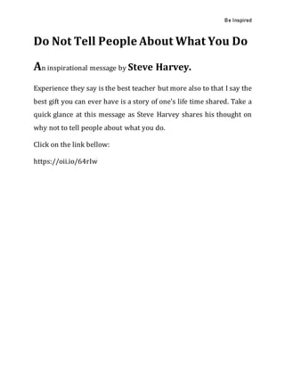 Be Inspired
Do Not Tell People About What You Do
An inspirational message by Steve Harvey.
Experience they say is the best teacher but more also to that I say the
best gift you can ever have is a story of one’s life time shared. Take a
quick glance at this message as Steve Harvey shares his thought on
why not to tell people about what you do.
Click on the link bellow:
https://oii.io/64rIw
 