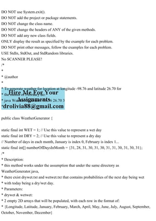 DO NOT use System.exit().
DO NOT add the project or package statements.
DO NOT change the class name.
DO NOT change the headers of ANY of the given methods.
DO NOT add any new class fields.
ONLY display the result as specified by the example for each problem.
DO NOT print other messages, follow the examples for each problem.
USE StdIn, StdOut, and StdRandom libraries.
No SCANNER PLEASE!
/*
*
* @author
*
* To generate weather for location at longitude -98.76 and latitude 26.70 for
* the month of February do:
* java WeatherGenerator -98.76 26.70 3
*/
public class WeatherGenerator {
static final int WET = 1; // Use this value to represent a wet day
static final int DRY = 2; // Use this value to represent a dry day
// Number of days in each month, January is index 0, February is index 1...
static final int[] numberOfDaysInMonth = {31, 28, 31, 30, 31, 30, 31, 31, 30, 31, 30, 31};
/*
* Description:
* this method works under the assumption that under the same directory as
WeatherGenerator.java,
* there exist drywet.txt and wetwet.txt that contains probabilities of the next day being wet
* with today being a dry/wet day.
* Parameters:
* drywet & wetwet:
* 2 empty 2D arrays that will be populated, with each row in the format of:
* {Longitude, Latitude, January, February, March, April, May, June, July, August, September,
October, November, December}
 