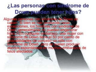 ¿Las personas con síndrome de Down pueden tener hijos?Algunas personas con síndrome de Down se casan. Si bien se han producido raras excepciones, los hombres con síndrome de Down generalmente no pueden engendrar hijos.3 En cualquier embarazo, una mujer con síndrome de Down tiene el 50 por ciento de probabilidades de concebir un niño con síndrome de Down, pero se suelen producir abortos espontáneos en muchos embarazos de fetos afectados. 