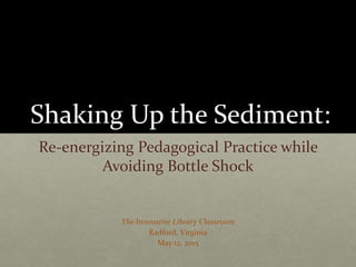 Shaking Up the Sediment:
Re-energizing Pedagogical Practice while
Avoiding Bottle Shock
The Innovative Library Classroom
Radford, Virginia
May 12, 2015
 