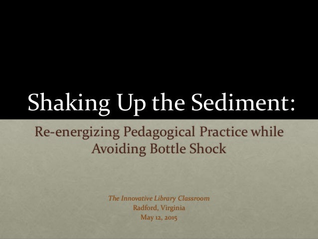 Shaking Up the Sediment:
Re-energizing Pedagogical Practice while
Avoiding Bottle Shock
The Innovative Library Classroom
R...