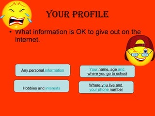 Your Profile What information is OK to give out on the internet. Hobbies and  interests Any personal  information Your  name, age  and   where you go to school Where y o u live and  your   phone  number 