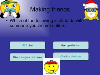 Making friends Which of the following is ok to do with someone you’ve met online. P2P  chat Give  them  your  real  name Meet up with  them Chat  in a  chatroom 