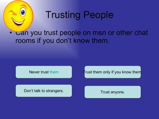 Trusting People Can you trust people on msn or other chat rooms if you don’t know them. Never trust  them Don’t talk to strangers. Trust anyone. Trust them only if you know them. 