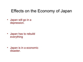 Effects on the Economy of Japan Japan will go in a depression.  Japan has to rebuild everything Japan is in a economic disaster. 