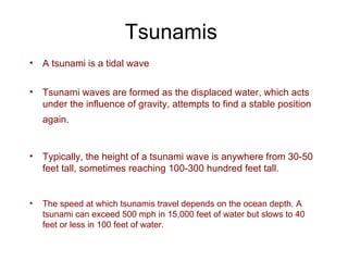 Tsunamis A tsunami is a tidal wave Tsunami waves are formed as the displaced water, which acts under the influence of gravity, attempts to find a stable position again.   Typically, the height of a tsunami wave is anywhere from 30-50 feet tall, sometimes reaching 100-300 hundred feet tall. The speed at which tsunamis travel depends on the ocean depth. A tsunami can exceed 500 mph in 15,000 feet of water but slows to 40 feet or less in 100 feet of water. 