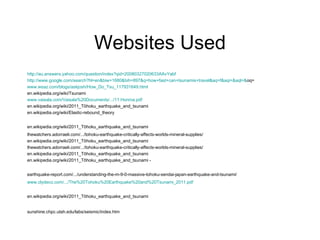 Websites Used http://au.answers.yahoo.com/question/index?qid=20080327020633AAvYabf http://www.google.com/search?hl=en&biw=1680&bih=897&q=how+fast+can+tsunamis+travel&aq=f&aqi=&aql=& oq = www.wsaz.com/blogs/askjosh/How_Do_Tsu_117931649.html en.wikipedia.org/wiki/Tsunami www.vaisala.com/Vaisala%20Documents/.../11.Honma.pdf en.wikipedia.org/wiki/2011_Tōhoku_earthquake_and_tsunami en.wikipedia.org/wiki/Elastic-rebound_theory en.wikipedia.org/wiki/2011_Tōhoku_earthquake_and_tsunami   thewatchers.adorraeli.com/.../tohoku-earthquake-critically-affects-worlds-mineral-supplies/ en.wikipedia.org/wiki/2011_Tōhoku_earthquake_and_tsunami thewatchers.adorraeli.com/.../tohoku-earthquake-critically-affects-worlds-mineral-supplies/ en.wikipedia.org/wiki/2011_Tōhoku_earthquake_and_tsunami en.wikipedia.org/wiki/2011_Tōhoku_earthquake_and_tsunami - earthquake-report.com/.../understanding-the-m-9-0-massive-tohoku-sendai-japan-earthquake-and-tsunami/   www.clydeco.com/.../The%20Tohoku%20Earthquake%20and%20Tsunami_2011.pdf en.wikipedia.org/wiki/2011_Tōhoku_earthquake_and_tsunami   sunshine.chpc.utah.edu/labs/seismic/index.htm   