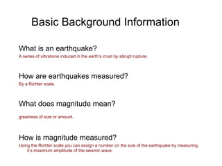 Basic Background Information What is an earthquake? A series of vibrations induced in the earth’s crust by abrupt rupture. How are earthquakes measured? By a Richter scale. What does magnitude mean? greatness of size or amount.   How is magnitude measured? Using the Richter scale you can assign a number on the size of the earthquake by measuring it’s maximum amplitude of the seismic wave.  