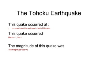The Tohoku Earthquake This quake occurred at : occurred near the northeast coast of Honshu. This quake occurred   March 11, 2011 The magnitude of this quake was The magnitude was 9.0 