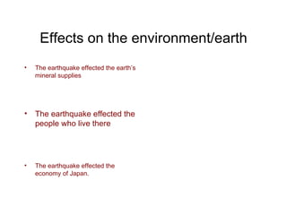 Effects on the environment/earth The earthquake effected the earth’s mineral supplies The earthquake effected the people who live there The earthquake effected the economy of Japan. 