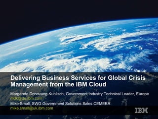 Delivering Business Services for Global Crisis Management from the IBM Cloud Margarete Donovang-Kuhlisch, Government Industry Technical Leader, Europe  [email_address]   Mike Small, SWG Government Solutions Sales CEMEEA [email_address]   