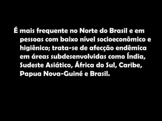 É mais frequente no Norte do Brasil e em pessoas com baixo nível socioeconômico e higiênico; trata-se de afecção endêmica em áreas subdesenvolvidas como Índia, Sudeste Asiático, África do Sul, Caribe, Papua Nova-Guiné e Brasil.  