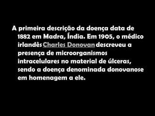 A primeira descrição da doença data de 1882 em Madra, Índia. Em 1905, o médico irlandês  Charles Donovan  descreveu a presença de microorganismos intracelulares no material de úlceras, sendo a doença denominada donovanose em homenagem a ele.  
