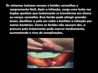 Os sintomas incluem caroços e feridas vermelhas e sangramento fácil. Após a infecção, surge uma lesão nos órgãos genitais que lentamente se transforma em úlcera ou caroço vermelho. Essa ferida pode atingir grandes áreas, danificar a pele em volta e facilitar a infecção por outras bactérias. Como as feridas não causam dor, a procura pelo tratamento pode ocorrer tardiamente, aumentando o risco de complicações.  