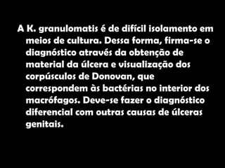 Diagnóstico  A K. granulomatis é de difícil isolamento em meios de cultura. Dessa forma, firma-se o diagnóstico através da obtenção de material da úlcera e visualização dos corpúsculos de Donovan, que correspondem às bactérias no interior dos macrófagos. Deve-se fazer o diagnóstico diferencial com outras causas de úlceras genitais.  