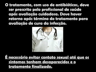 Tratamento  O tratamento, com uso de antibióticos, deve ser prescrito pelo profissional de saúde após avaliação cuidadosa. Deve haver retorno após término do tratamento para avaliação de cura da infecção.  É necessário evitar contato sexual até que os sintomas tenham desaparecidos e o tratamento finalizado.   